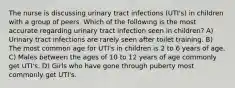 The nurse is discussing urinary tract infections (UTI's) in children with a group of peers. Which of the following is the most accurate regarding urinary tract infection seen in children? A) Urinary tract infections are rarely seen after toilet training. B) The most common age for UTI's in children is 2 to 6 years of age. C) Males between the ages of 10 to 12 years of age commonly get UTI's. D) Girls who have gone through puberty most commonly get UTI's.