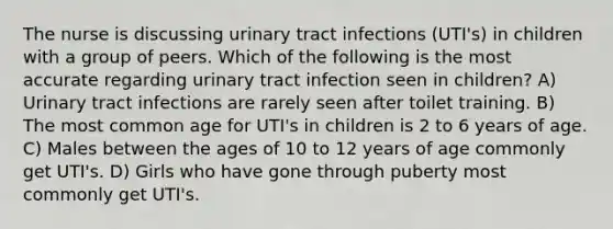 The nurse is discussing urinary tract infections (UTI's) in children with a group of peers. Which of the following is the most accurate regarding urinary tract infection seen in children? A) Urinary tract infections are rarely seen after toilet training. B) The most common age for UTI's in children is 2 to 6 years of age. C) Males between the ages of 10 to 12 years of age commonly get UTI's. D) Girls who have gone through puberty most commonly get UTI's.