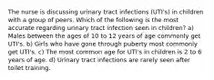 The nurse is discussing urinary tract infections (UTI's) in children with a group of peers. Which of the following is the most accurate regarding urinary tract infection seen in children? a) Males between the ages of 10 to 12 years of age commonly get UTI's. b) Girls who have gone through puberty most commonly get UTI's. c) The most common age for UTI's in children is 2 to 6 years of age. d) Urinary tract infections are rarely seen after toilet training.