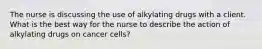 The nurse is discussing the use of alkylating drugs with a client. What is the best way for the nurse to describe the action of alkylating drugs on cancer cells?