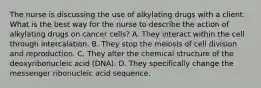 The nurse is discussing the use of alkylating drugs with a client. What is the best way for the nurse to describe the action of alkylating drugs on cancer cells? A. They interact within the cell through intercalation. B. They stop the meiosis of cell division and reproduction. C. They alter the chemical structure of the deoxyribonucleic acid (DNA). D. They specifically change the messenger ribonucleic acid sequence.