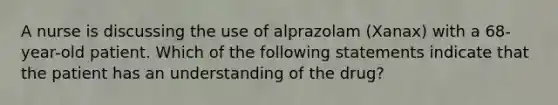 A nurse is discussing the use of alprazolam (Xanax) with a 68-year-old patient. Which of the following statements indicate that the patient has an understanding of the drug?