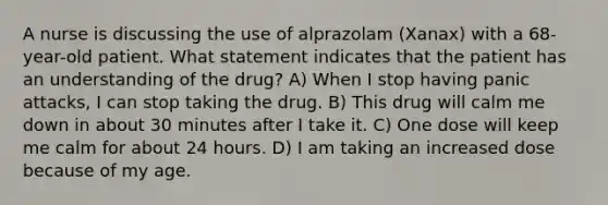 A nurse is discussing the use of alprazolam (Xanax) with a 68-year-old patient. What statement indicates that the patient has an understanding of the drug? A) When I stop having panic attacks, I can stop taking the drug. B) This drug will calm me down in about 30 minutes after I take it. C) One dose will keep me calm for about 24 hours. D) I am taking an increased dose because of my age.