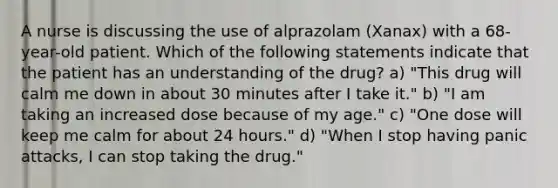 A nurse is discussing the use of alprazolam (Xanax) with a 68-year-old patient. Which of the following statements indicate that the patient has an understanding of the drug? a) "This drug will calm me down in about 30 minutes after I take it." b) "I am taking an increased dose because of my age." c) "One dose will keep me calm for about 24 hours." d) "When I stop having panic attacks, I can stop taking the drug."