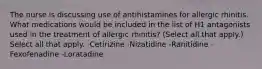 The nurse is discussing use of antihistamines for allergic rhinitis. What medications would be included in the list of H1 antagonists used in the treatment of allergic rhinitis? (Select all that apply.) Select all that apply. -Cetirizine -Nizatidine -Ranitidine -Fexofenadine -Loratadine