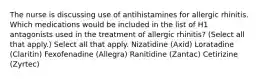 The nurse is discussing use of antihistamines for allergic rhinitis. Which medications would be included in the list of H1 antagonists used in the treatment of allergic rhinitis? (Select all that apply.) Select all that apply. Nizatidine (Axid) Loratadine (Claritin) Fexofenadine (Allegra) Ranitidine (Zantac) Cetirizine (Zyrtec)