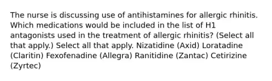 The nurse is discussing use of antihistamines for allergic rhinitis. Which medications would be included in the list of H1 antagonists used in the treatment of allergic rhinitis? (Select all that apply.) Select all that apply. Nizatidine (Axid) Loratadine (Claritin) Fexofenadine (Allegra) Ranitidine (Zantac) Cetirizine (Zyrtec)