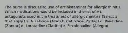 The nurse is discussing use of antihistamines for allergic rhinitis. Which medications would be included in the list of H1 antagonists used in the treatment of allergic rhinitis? (Select all that apply.) a. Nizatidine (Axid) b. Cetirizine (Zyrtec) c. Ranitidine (Zantac) d. Loratadine (Claritin) e. Fexofenadine (Allegra)