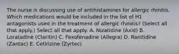 The nurse is discussing use of antihistamines for allergic rhinitis. Which medications would be included in the list of H1 antagonists used in the treatment of allergic rhinitis? (Select all that apply.) Select all that apply. A. Nizatidine (Axid) B. Loratadine (Claritin) C. Fexofenadine (Allegra) D. Ranitidine (Zantac) E. Cetirizine (Zyrtec)