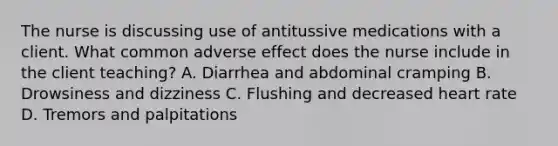 The nurse is discussing use of antitussive medications with a client. What common adverse effect does the nurse include in the client teaching? A. Diarrhea and abdominal cramping B. Drowsiness and dizziness C. Flushing and decreased heart rate D. Tremors and palpitations