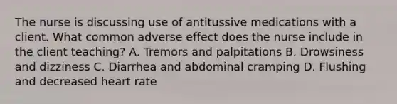 The nurse is discussing use of antitussive medications with a client. What common adverse effect does the nurse include in the client teaching? A. Tremors and palpitations B. Drowsiness and dizziness C. Diarrhea and abdominal cramping D. Flushing and decreased heart rate