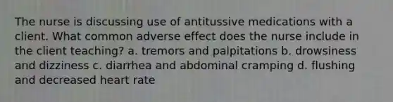 The nurse is discussing use of antitussive medications with a client. What common adverse effect does the nurse include in the client teaching? a. tremors and palpitations b. drowsiness and dizziness c. diarrhea and abdominal cramping d. flushing and decreased heart rate