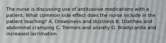 The nurse is discussing use of antitussive medications with a patient. What common side effect does the nurse include in the patient teaching? A. Drowsiness and dizziness B. Diarrhea and abdominal cramping C. Tremors and anxiety D. Bradycardia and increased lacrimation