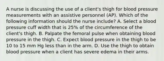 A nurse is discussing the use of a client's thigh for blood pressure measurements with an assistive personnel (AP). Which of the following information should the nurse include? A. Select a blood pressure cuff width that is 25% of the circumference of the client's thigh. B. Palpate the femoral pulse when obtaining blood pressure in the thigh. C. Expect blood pressure in the thigh to be 10 to 15 mm Hg less than in the arm. D. Use the thigh to obtain blood pressure when a client has severe edema in their arms.