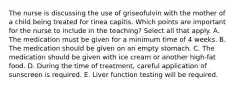 The nurse is discussing the use of griseofulvin with the mother of a child being treated for tinea capitis. Which points are important for the nurse to include in the teaching? Select all that apply. A. The medication must be given for a minimum time of 4 weeks. B. The medication should be given on an empty stomach. C. The medication should be given with ice cream or another high-fat food. D. During the time of treatment, careful application of sunscreen is required. E. Liver function testing will be required.