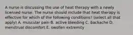 A nurse is discussing the use of heat therapy with a newly licensed nurse. The nurse should include that heat therapy is effective for which of the following conditions? (select all that apply) A. muscular pain B. active bleeding C. backache D. menstrual discomfort E. swollen extremity