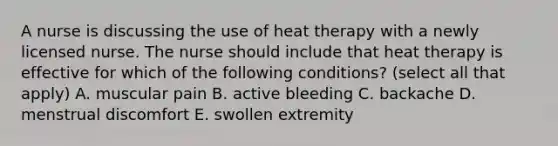 A nurse is discussing the use of heat therapy with a newly licensed nurse. The nurse should include that heat therapy is effective for which of the following conditions? (select all that apply) A. muscular pain B. active bleeding C. backache D. menstrual discomfort E. swollen extremity