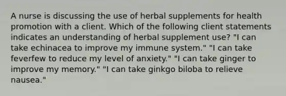 A nurse is discussing the use of herbal supplements for health promotion with a client. Which of the following client statements indicates an understanding of herbal supplement use? "I can take echinacea to improve my immune system." "I can take feverfew to reduce my level of anxiety." "I can take ginger to improve my memory." "I can take ginkgo biloba to relieve nausea."