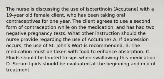 The nurse is discussing the use of isotertinoin (Accutane) with a 19-year old female client, who has been taking oral contraceptives for one year. The client agrees to use a second form of contraception while on the medication, and has had two negative pregnancy tests. What other instruction should the nurse provide regarding the use of Accutane? A. If depression occurs, the use of St. John's Wort is recommended. B. The medication must be taken with food to enhance absorption. C. Fluids should be limited to sips when swallowing this medication. D. Serum lipids should be evaluated at the beginning and end of treatment.