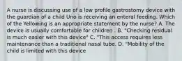 A nurse is discussing use of a low profile gastrostomy device with the guardian of a child Uno is receiving an enteral feeding. Which of the Yellowing is an appropriate statement by the nurse? A. The device is usually comfortable for children . B. "Checking residual is much easier with this device" C. "This access requires less maintenance than a traditional nasal tube. D. "Mobility of the child is limited with this device