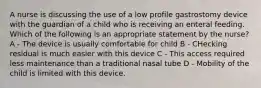 A nurse is discussing the use of a low profile gastrostomy device with the guardian of a child who is receiving an enteral feeding. Which of the following is an appropriate statement by the nurse? A - The device is usually comfortable for child B - CHecking residual is much easier with this device C - This access required less maintenance than a traditional nasal tube D - Mobility of the child is limited with this device.