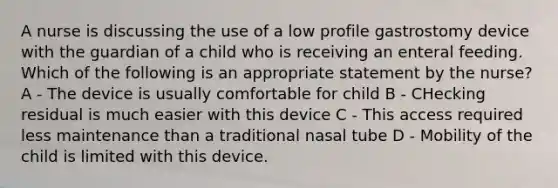 A nurse is discussing the use of a low profile gastrostomy device with the guardian of a child who is receiving an enteral feeding. Which of the following is an appropriate statement by the nurse? A - The device is usually comfortable for child B - CHecking residual is much easier with this device C - This access required less maintenance than a traditional nasal tube D - Mobility of the child is limited with this device.