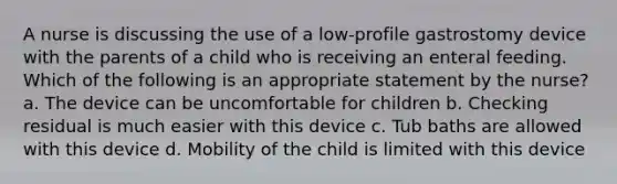 A nurse is discussing the use of a low-profile gastrostomy device with the parents of a child who is receiving an enteral feeding. Which of the following is an appropriate statement by the nurse? a. The device can be uncomfortable for children b. Checking residual is much easier with this device c. Tub baths are allowed with this device d. Mobility of the child is limited with this device