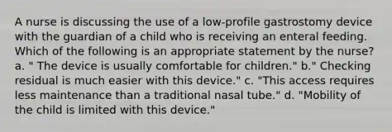 A nurse is discussing the use of a low-profile gastrostomy device with the guardian of a child who is receiving an enteral feeding. Which of the following is an appropriate statement by the nurse? a. " The device is usually comfortable for children." b." Checking residual is much easier with this device." c. "This access requires less maintenance than a traditional nasal tube." d. "Mobility of the child is limited with this device."