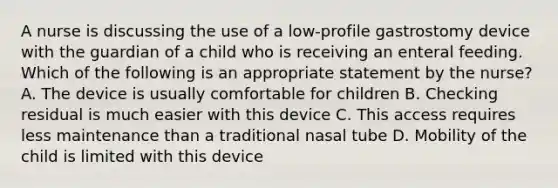 A nurse is discussing the use of a low-profile gastrostomy device with the guardian of a child who is receiving an enteral feeding. Which of the following is an appropriate statement by the nurse? A. The device is usually comfortable for children B. Checking residual is much easier with this device C. This access requires less maintenance than a traditional nasal tube D. Mobility of the child is limited with this device