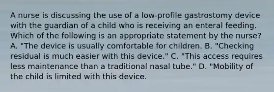 A nurse is discussing the use of a low-profile gastrostomy device with the guardian of a child who is receiving an enteral feeding. Which of the following is an appropriate statement by the nurse? A. "The device is usually comfortable for children. B. "Checking residual is much easier with this device." C. "This access requires less maintenance than a traditional nasal tube." D. "Mobility of the child is limited with this device.