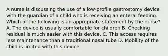 A nurse is discussing the use of a low-profile gastrostomy device with the guardian of a child who is receiving an enteral feeding. Which of the following is an appropriate statement by the nurse? A. The device is usually comfortable for children B. Checking residual is much easier with this device. C. This access requires less maintenance than a traditional nasal tube D. Mobility of the child is limited with this device