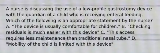 A nurse is discussing the use of a low-profile gastrostomy device with the guardian of a child who is receiving enteral feeding. Which of the following is an appropriate statement by the nurse? A. "The device is usually comfortable for children." B. "Checking residuals is much easier with this device" C. "This access requires less maintenance than traditional nasal tube." D. "Mobility of the child is limited with this device"