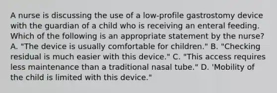 A nurse is discussing the use of a low-profile gastrostomy device with the guardian of a child who is receiving an enteral feeding. Which of the following is an appropriate statement by the nurse? A. "The device is usually comfortable for children." B. "Checking residual is much easier with this device." C. "This access requires less maintenance than a traditional nasal tube." D. 'Mobility of the child is limited with this device."