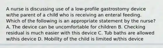 A nurse is discussing use of a low-profile gastrostomy device w/the parent of a child who is receiving an enteral feeding. Which of the following is an appropriate statement by the nurse? A. The device can be uncomfortable for children B. Checking residual is much easier with this device C. Tub baths are allowed w/this device D. Mobility of the child is limited w/this device