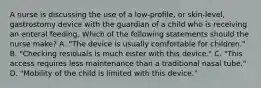 A nurse is discussing the use of a low-profile, or skin-level, gastrostomy device with the guardian of a child who is receiving an enteral feeding. Which of the following statements should the nurse make? A. "The device is usually comfortable for children." B. "Checking residuals is much eister with this device." C. "This access requires less maintenance than a traditional nasal tube." D. "Mobility of the child is limited with this device."