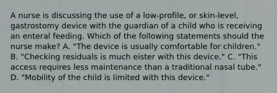 A nurse is discussing the use of a low-profile, or skin-level, gastrostomy device with the guardian of a child who is receiving an enteral feeding. Which of the following statements should the nurse make? A. "The device is usually comfortable for children." B. "Checking residuals is much eister with this device." C. "This access requires less maintenance than a traditional nasal tube." D. "Mobility of the child is limited with this device."