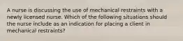 A nurse is discussing the use of mechanical restraints with a newly licensed nurse. Which of the following situations should the nurse include as an indication for placing a client in mechanical restraints?