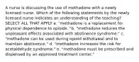 A nurse is discussing the use of methadone with a newly licensed nurse. Which of the following statements by the newly licensed nurse indicates an understanding of the teaching? SELECT ALL THAT APPLY a. "methadone is a replacement for physical dependence to opioids. "b. "methadone reduces the unpleasant effects associated with abstinence syndrome." c. "methadone can be used during opioid withdrawal and to maintain abstinence." d. "methadone increases the risk for acetaldehyde syndrome." e. "methadone must be prescribed and dispensed by an approved treatment center."