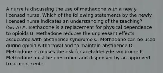 A nurse is discussing the use of methadone with a newly licensed nurse. Which of the following statements by the newly licensed nurse indicates an understanding of the teaching? (SATA) A. Methadone is a replacement for physical dependence to opioids B. Methadone reduces the unpleasant effects associated with abstinence syndrome C. Methadone can be used during opioid withdrawal and to maintain abstinence D. Methadone increases the risk for acetaldehyde syndrome E. Methadone must be prescribed and dispensed by an approved treatment center