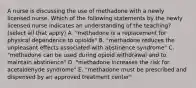 A nurse is discussing the use of methadone with a newly licensed nurse. Which of the following statements by the newly licensed nurse indicates an understanding of the teaching? (select all that apply) A. "methadone is a replacement for physical dependence to opioids" B. "methadone reduces the unpleasant effects associated with abstinence syndrome" C. "methadone can be used during opioid withdrawal and to maintain abstinence" D. "methadone increases the risk for acetaldehyde syndrome" E. "methadone must be prescribed and dispensed by an approved treatment center"