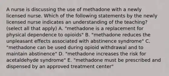 A nurse is discussing the use of methadone with a newly licensed nurse. Which of the following statements by the newly licensed nurse indicates an understanding of the teaching? (select all that apply) A. "methadone is a replacement for physical dependence to opioids" B. "methadone reduces the unpleasant effects associated with abstinence syndrome" C. "methadone can be used during opioid withdrawal and to maintain abstinence" D. "methadone increases the risk for acetaldehyde syndrome" E. "methadone must be prescribed and dispensed by an approved treatment center"