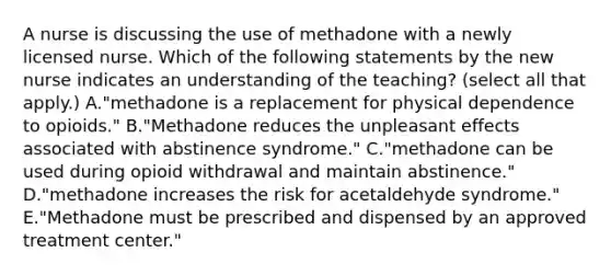 A nurse is discussing the use of methadone with a newly licensed nurse. Which of the following statements by the new nurse indicates an understanding of the teaching? (select all that apply.) A."methadone is a replacement for physical dependence to opioids." B."Methadone reduces the unpleasant effects associated with abstinence syndrome." C."methadone can be used during opioid withdrawal and maintain abstinence." D."methadone increases the risk for acetaldehyde syndrome." E."Methadone must be prescribed and dispensed by an approved treatment center."