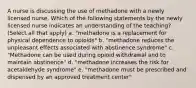 A nurse is discussing the use of methadone with a newly licensed nurse. Which of the following statements by the newly licensed nurse indicates an understanding of the teaching? (Select all that apply) a. "methadone is a replacement for physical dependence to opioids" b. "methadone reduces the unpleasant effects associated with abstinence syndrome" c. "Methadone can be used during opioid withdrawal and to maintain abstinence" d. "methadone increases the risk for acetaldehyde syndrome" e. "methadone must be prescribed and dispensed by an approved treatment center"