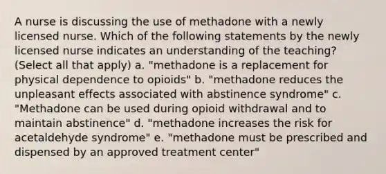 A nurse is discussing the use of methadone with a newly licensed nurse. Which of the following statements by the newly licensed nurse indicates an understanding of the teaching? (Select all that apply) a. "methadone is a replacement for physical dependence to opioids" b. "methadone reduces the unpleasant effects associated with abstinence syndrome" c. "Methadone can be used during opioid withdrawal and to maintain abstinence" d. "methadone increases the risk for acetaldehyde syndrome" e. "methadone must be prescribed and dispensed by an approved treatment center"