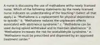 A nurse is discussing the use of methadone witha newly licensed nurse. Which of the following statements by the newly licensed nurse indicates an understanding of the teaching? (Select all that apply.) a. "Methadone is a replacement for physical dependence to opioids." b. "Methadone reduces the unpleasant effects associated with abstinence syndrome." c. "Methadone can be used during opioid withdrawal and to maintain abstinence." d. "Methadone increases the risk for acetaldehyde syndrome." e. "Methadone must be prescribed and dispensed by an approved treatment center."