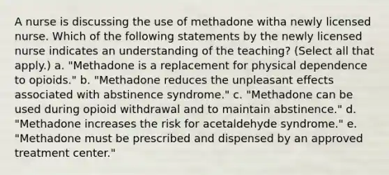 A nurse is discussing the use of methadone witha newly licensed nurse. Which of the following statements by the newly licensed nurse indicates an understanding of the teaching? (Select all that apply.) a. "Methadone is a replacement for physical dependence to opioids." b. "Methadone reduces the unpleasant effects associated with abstinence syndrome." c. "Methadone can be used during opioid withdrawal and to maintain abstinence." d. "Methadone increases the risk for acetaldehyde syndrome." e. "Methadone must be prescribed and dispensed by an approved treatment center."