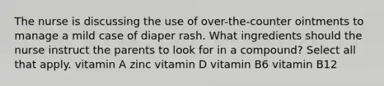 The nurse is discussing the use of over-the-counter ointments to manage a mild case of diaper rash. What ingredients should the nurse instruct the parents to look for in a compound? Select all that apply. vitamin A zinc vitamin D vitamin B6 vitamin B12