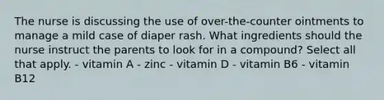 The nurse is discussing the use of over-the-counter ointments to manage a mild case of diaper rash. What ingredients should the nurse instruct the parents to look for in a compound? Select all that apply. - vitamin A - zinc - vitamin D - vitamin B6 - vitamin B12