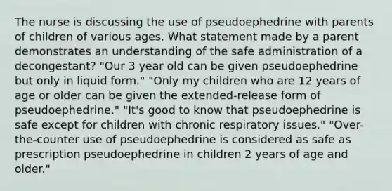 The nurse is discussing the use of pseudoephedrine with parents of children of various ages. What statement made by a parent demonstrates an understanding of the safe administration of a decongestant? "Our 3 year old can be given pseudoephedrine but only in liquid form." "Only my children who are 12 years of age or older can be given the extended-release form of pseudoephedrine." "It's good to know that pseudoephedrine is safe except for children with chronic respiratory issues." "Over-the-counter use of pseudoephedrine is considered as safe as prescription pseudoephedrine in children 2 years of age and older."