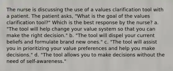 The nurse is discussing the use of a values clarification tool with a patient. The patient asks, "What is the goal of the values clarification tool?" Which is the best response by the nurse? a. "The tool will help change your value system so that you can make the right decision." b. "The tool will dispel your current beliefs and formulate brand new ones." c. "The tool will assist you in prioritizing your value preferences and help you make decisions." d. "The tool allows you to make decisions without the need of self-awareness."